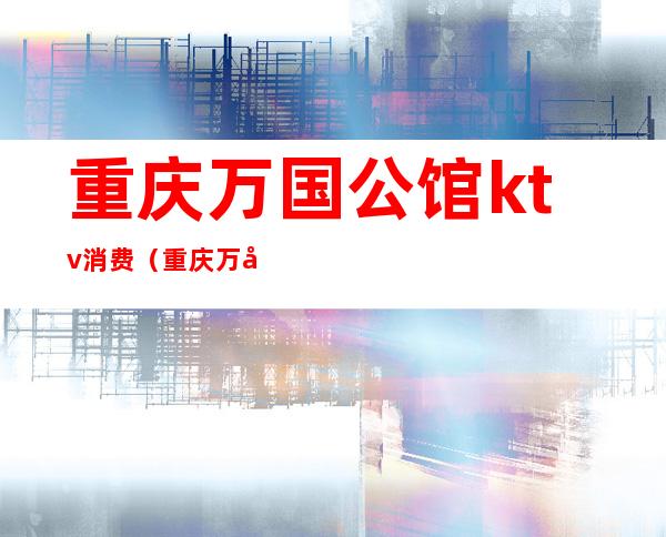 重庆万国公馆ktv消费(重庆万国公馆KTV)