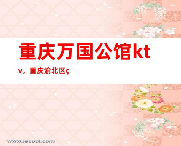 重庆万国公馆ktv,重庆渝北区生意很火爆的夜总会