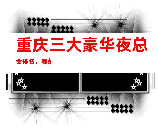 重庆三大豪华夜总会排名,哪家比较好玩