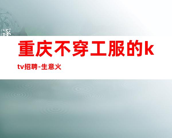 重庆不穿工服的ktv招聘-生意火爆上班无忧