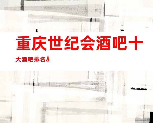 重庆世纪会酒吧十大酒吧排名前三高档次俱乐部