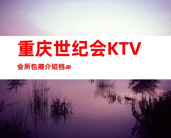 重庆世纪会KTV会所包厢介绍档次价格消费一览