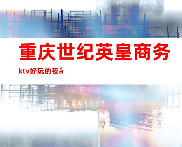 重庆世纪英皇商务ktv好玩的夜场-重庆口碑人气高的ktv – 重庆渝中商务KTV