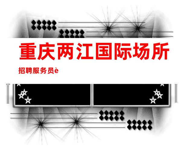 重庆两江国际场所招聘服务员 起（免一切费用包住宿）