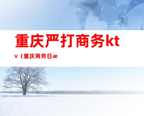 重庆严打商务ktv（重庆商务日报）