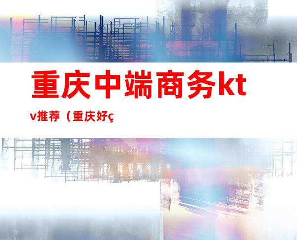 重庆中端商务ktv推荐(重庆好玩的商务KTV)