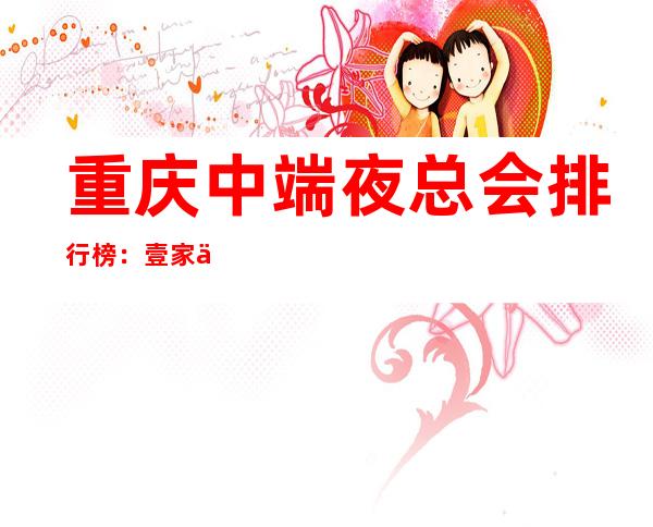 重庆中端夜总会排行榜:壹家中/高档消费夜总会
