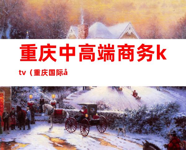 重庆中高端商务ktv(重庆国际商务)