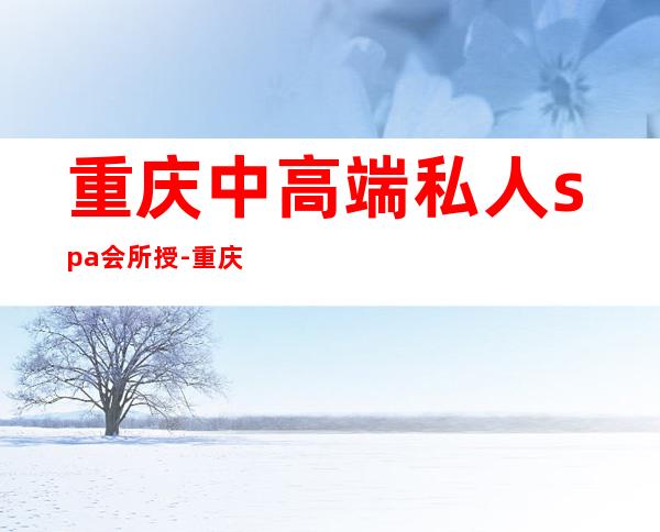 重庆中高端私人spa会所授-重庆高端男士spa推荐