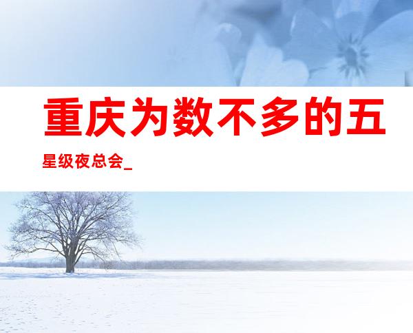 重庆为数不多的五星级夜总会_山茶花ktv等你而来