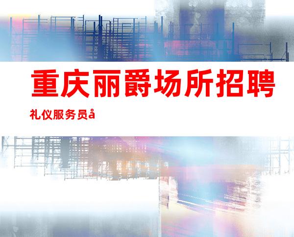 重庆丽爵场所招聘礼仪服务员女孩无押金
