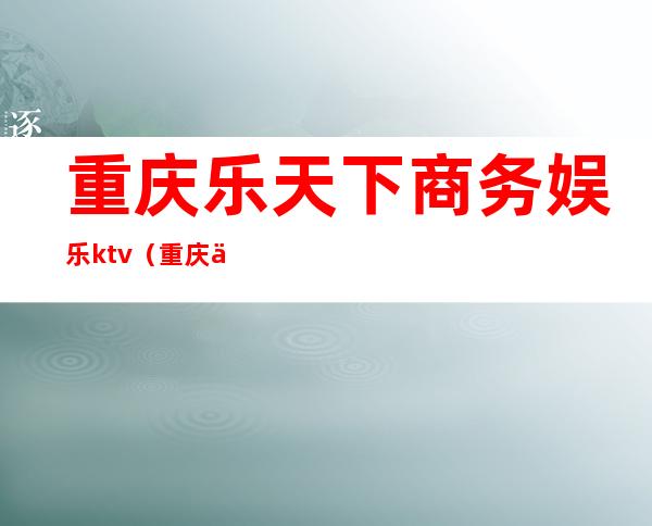 重庆乐天下商务娱乐ktv(重庆乐天下商务娱乐ktv消费)