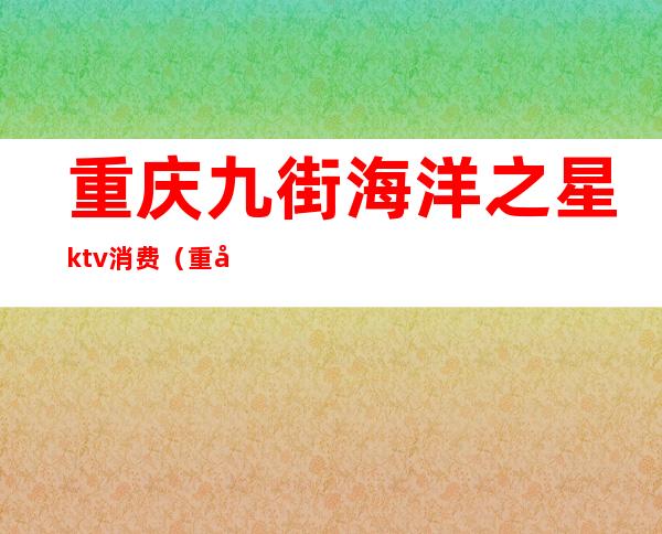 重庆九街海洋之星ktv消费(重庆九街海洋之星ktv消费多少)