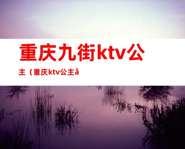重庆九街ktv公主(重庆ktv公主多少钱一个)
