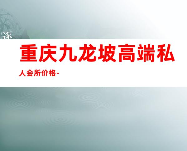 重庆九龙坡高端私人会所价格-重庆哪些夜场好啊?