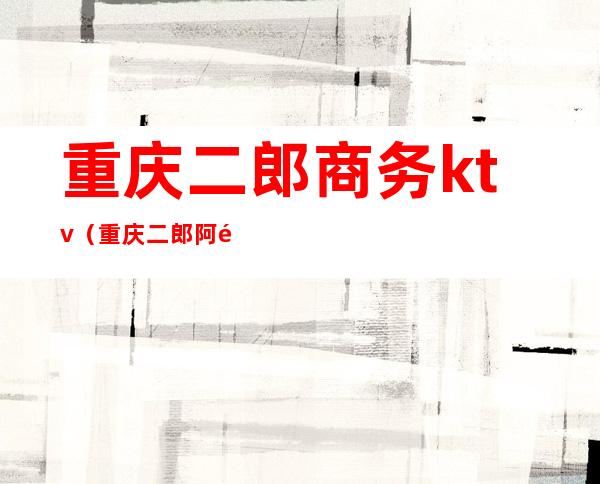 重庆二郎商务ktv(重庆二郎阿里巴巴)
