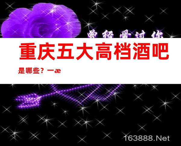 重庆五大高档酒吧是哪些？一文带你了解详情