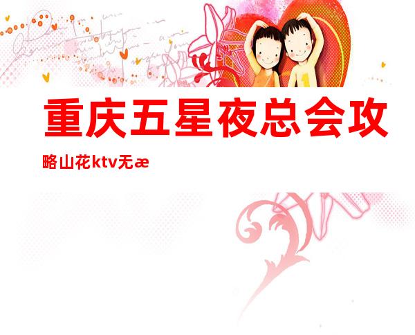 重庆五星夜总会攻略/山花ktv无所不在的夜总会