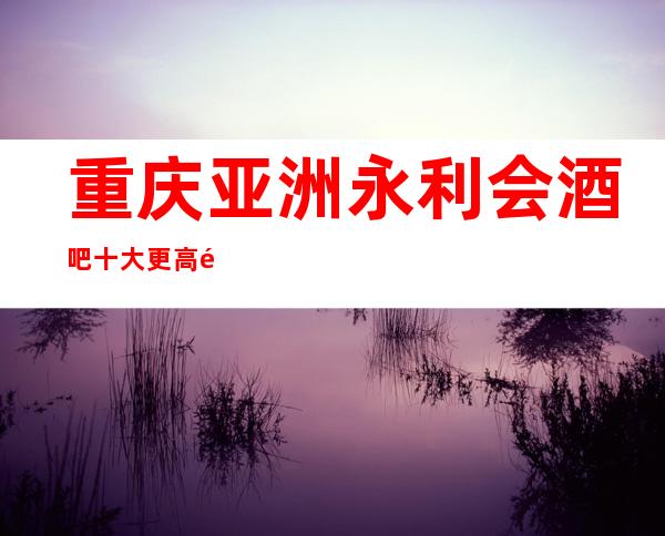 重庆亚洲永利会酒吧十大更高酒吧排行榜前三的商务酒吧