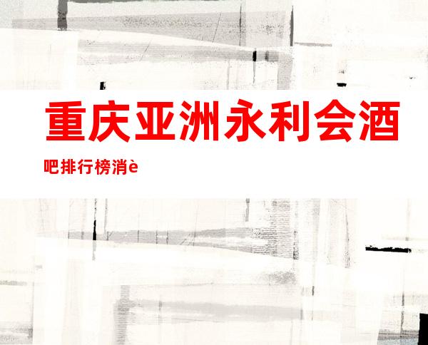 重庆亚洲永利会酒吧排行榜消费一览南岸更高酒吧排名预订