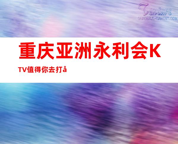 重庆亚洲永利会KTV值得你去打卡因为重庆十大夜总会前三名