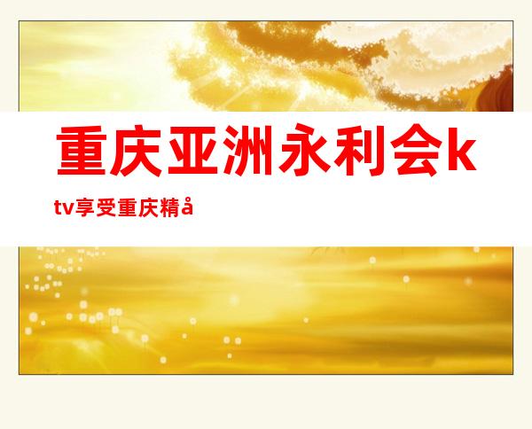 重庆亚洲永利会ktv享受重庆精彩的夜生活高档夜总会预订