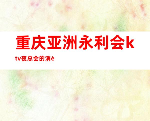 重庆亚洲永利会ktv夜总会的消费及档次,是重庆很高档的