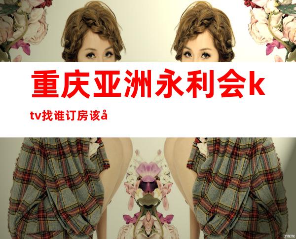 重庆亚洲永利会ktv找谁订房该南岸豪华的夜总会之一
