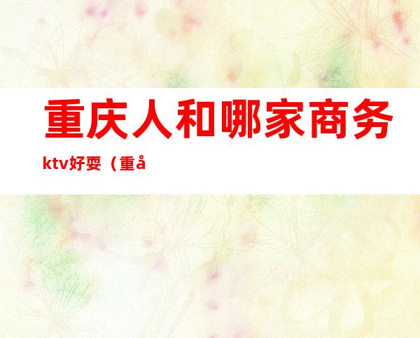 重庆人和哪家商务ktv好耍（重庆哪个ktv好玩）