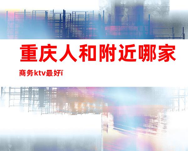 重庆人和附近哪家商务ktv最好(重庆比较好的商务ktv)