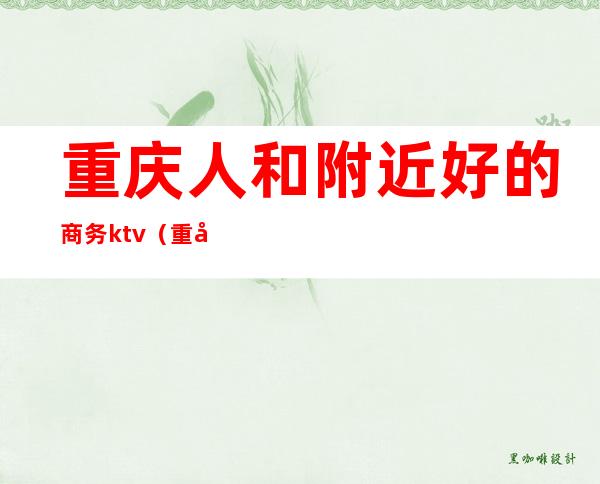 重庆人和附近好的商务ktv（重庆人和好耍的地方推荐）