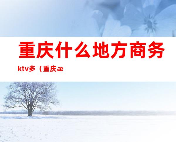 重庆什么地方商务ktv多(重庆有哪些商务ktv)