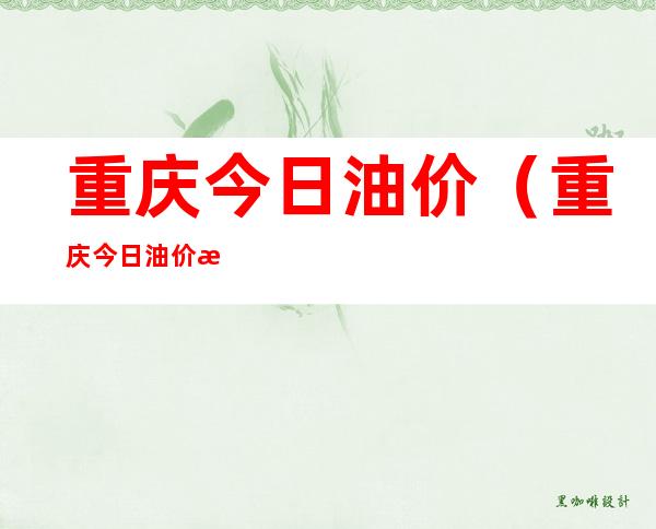 重庆今日油价(重庆今日油价查询)