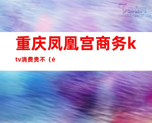 重庆凤凰宫商务ktv消费贵不(重庆凤凰宫商务ktv消费贵不)
