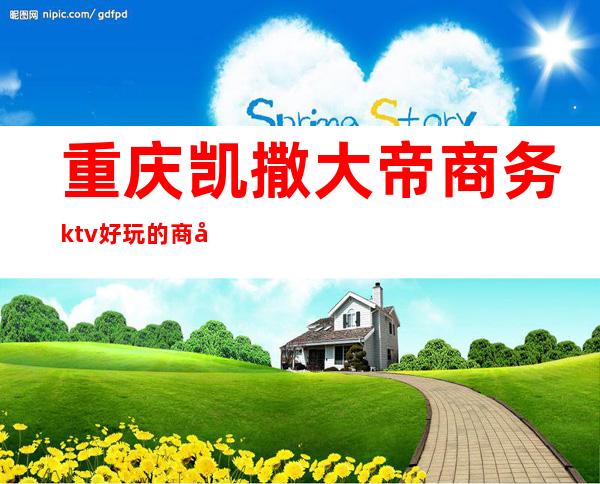 重庆凯撒大帝商务ktv好玩的商务ktv-重庆口碑人气高的kt – 重庆大足商务KTV