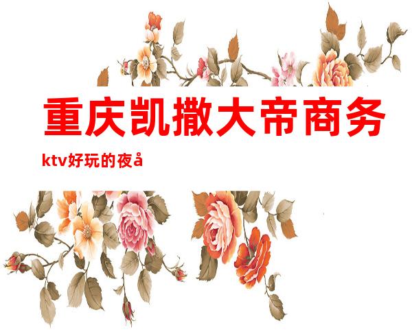 重庆凯撒大帝商务ktv好玩的夜场-重庆商务ktv预定电话 – 重庆北碚商务KTV