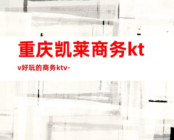 重庆凯莱商务ktv好玩的商务ktv-重庆商务ktv预定电话 – 重庆合川商务KTV