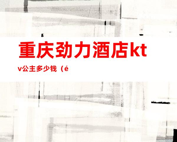 重庆劲力酒店ktv公主多少钱(重庆ktv的公主哪里好)