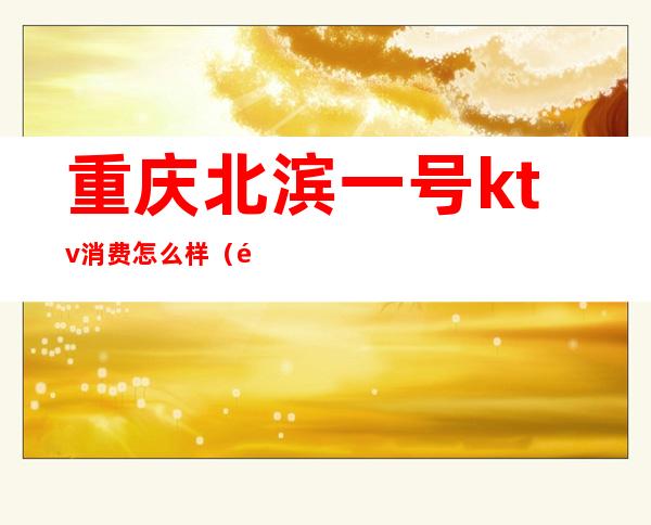 重庆北滨一号ktv消费怎么样(重庆滨江9号ktv小费多少)