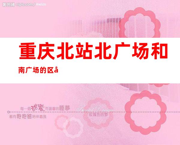 重庆北站北广场和南广场的区别(重庆北站北广场和南广场互通吗)