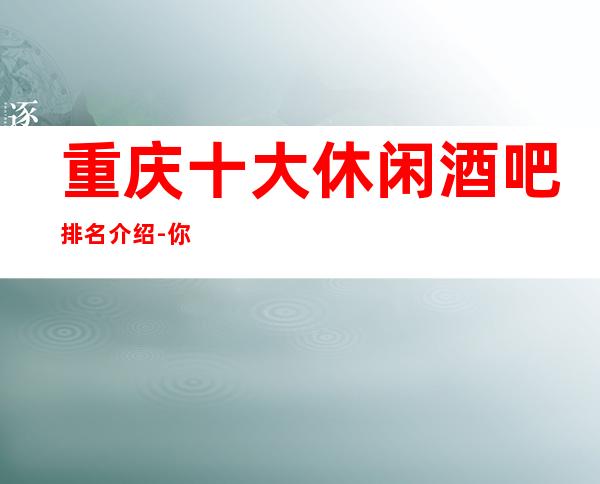重庆十大休闲酒吧排名介绍-你玩过几家商务会所