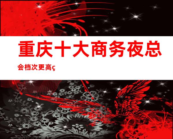 重庆十大商务夜总会档次更高的娱乐会所？ 重庆山花夜总会