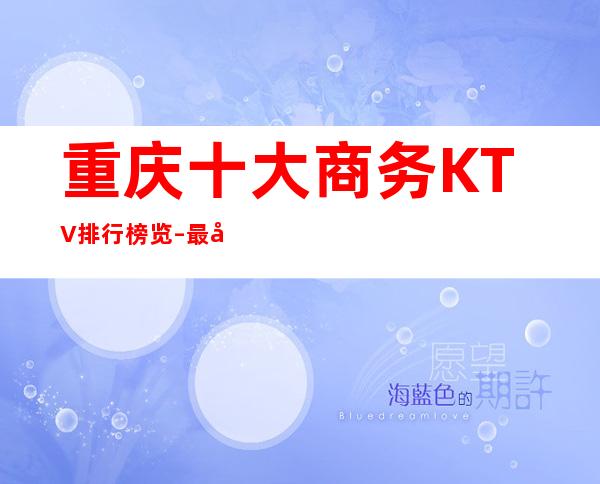 重庆十大商务KTV排行榜览–最值得体验的十大夜总会消费推荐