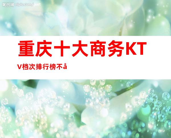 重庆十大商务KTV档次排行榜/不可错过娱乐向导指南