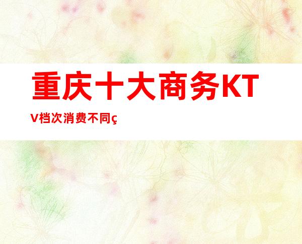 重庆十大商务KTV档次消费不同玩法介绍