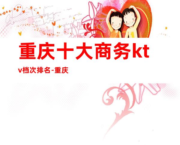 重庆十大商务ktv档次排名-重庆KTV预定咨询