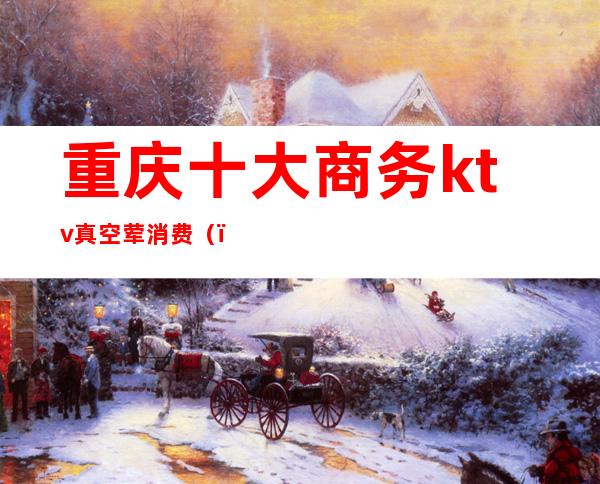 重庆十大商务ktv真空荤消费()