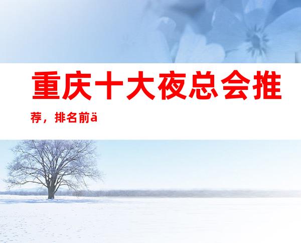 重庆十大夜总会推荐,排名前五的商务KTV会所值得选择!