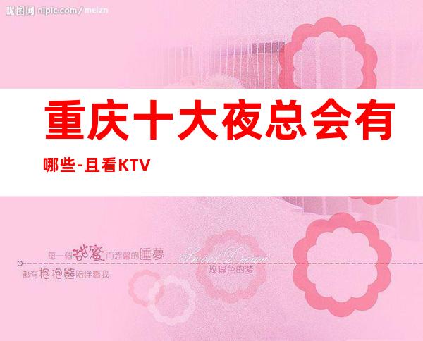 重庆十大夜总会有哪些-且看KTV夜总会排名让你了解一二!