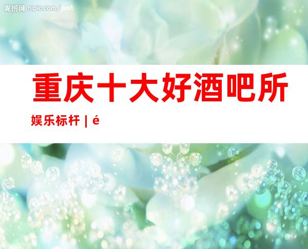 重庆十大好酒吧所娱乐标杆︱重庆酒吧哪家好耍?